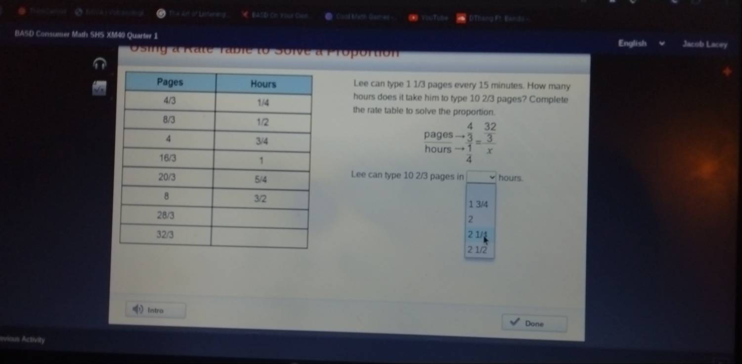 # 4r of Dstansing € BASD On your Can Cool Math Games 0 T Thang Ft. Bando -
BASD Consumer Math SHS XM40 Quarter 1 English Jacob Lacey
Osing a Rate rable to Soive à Proportion
Lee can type 1 1/3 pages every 15 minutes. How many
hours does it take him to type 10 2/3 pages? Complete
the rate table to solve the proportion.
pages beginarrayr 4 to 32 hline endarray  3/4 endarray =beginarrayr  32/3  xendarray
hours
Lee can type 10 2/3 pages in
hours.
1 3/4
2
2 1/4
2 1/2
Intro
Done
Activity