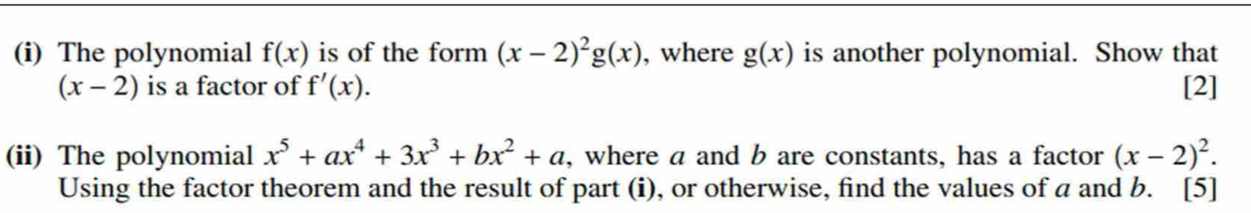 The polynomial f(x) is of the form (x-2)^2g(x) , where g(x) is another polynomial. Show that
(x-2) is a factor of f'(x). [2] 
(ii) The polynomial x^5+ax^4+3x^3+bx^2+a , where a and b are constants, has a factor (x-2)^2. 
Using the factor theorem and the result of part (i), or otherwise, find the values of a and b. [5]