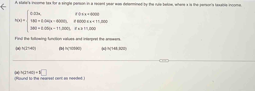 A state's income tax for a single person in a recent year was determined by the rule below, where x is the person's taxable income.
h(x)=beginarrayl 0.03x,if0≤ x<6000 180+0.04(x-6000),if6000≤ x<11,000 380+0.05(x-11,000).ifx≥ 11,000endarray.
Find the following function values and interpret the answers. 
(a) h(2140) (b) h(10590) (c) h(148,920)
(a) h(2140)=$□
(Round to the nearest cent as needed.)