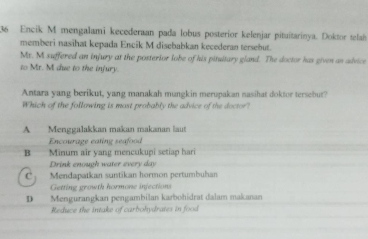 Encik M mengalami kecederaan pada lobus posterior kelenjar pituitarinya. Doktor telah
memberi nasihat kepada Encik M disebabkan kecederan tersebut.
Mr. M suffered an injury at the posterior lobe of his pituitary gland. The doctor has given an advice
to Mr. M due to the injury.
Antara yang berikut, yang manakah mungkin merupakan nasihat doktor tersebut?
Which of the following is most probably the advice of the doctor?
A Menggalakkan makan makanan laut
Encourage eating seafood
B Minum air yang mencukupi setiap hari
Drink enough water every day
C Mendapatkan suntikan hormon pertumbuhan
Getting growth hormone injections
D Mengurangkan pengambilan karbohidrat dalam makanan
Reduce the intake of carbohydrates in food