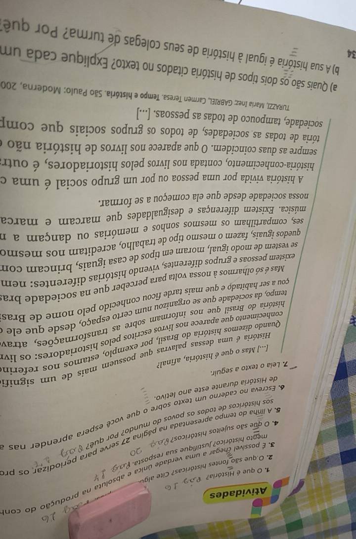 Atividades
S. É possível chegar a uma verdade única e absoluta na produção do con
1. O que é História?
2. O que são fontes históricas? Cite algu
mento histórico? Justifique sua resposta.
5. A linha do tempo apresentada na página 27 serve para periodizar os pr
4. O que são sujeitos históricos? 
sos históricos de todos os povos do mundo? Por quê.
6. Escreva no caderno um texto sobre o que você espera aprender nas
de História durante este ano letivo.
7. Lela o texto a seguir.
História é uma dessas palavras que possuem mais de um signif
[...] Mas o que é história, afinal?
Quando dizemos história do Brasil, por exemplo, estamos nos referin
conhecimento que aparece nos livros escritos pelos historiadores: os liv
história do Brasil que nos informam sobre as transformações, atrav
tempo, da sociedade que se organizou num certo espaço, desde que ele  a
çou a ser habitado e que mais tarde ficou conhecido pelo nome de Bras
Mas é só olharmos à nossa volta para perceber que na sociedade bra
existem pessoas e grupos diferentes, vivendo histórias diferentes: nem
se vestem de modo igual, moram em tipos de casa iguais, brincam com
quedos iguaís, fazem o mesmo tipo de trabalho, acreditam nos mesmo
ses, compartilham os mesmos sonhos e memórias ou dançam a n
música. Existem diferenças e desigualdades que marcam e marca
nossa sociedade desde que ela começou a se formar.
A história vivida por uma pessoa ou por um grupo social é uma c
história-conhecimento, contada nos livros pelos historiadores, é outr
sempre as duas coincidem. O que aparece nos livros de história nãoo
tória de todas as sociedades, de todos os grupos sociais que comp
sociedade, tampouco de todas as pessoas. [...]
TURAZZI, María Inez; GABRIEL, Carmen Teresa. Tempo e história. São Paulo: Moderna, 200
a) Quais são os dois tipos de história citados no texto? Explique cada um
34
b) A sua história é igual à história de seus colegas de turma? Por quê