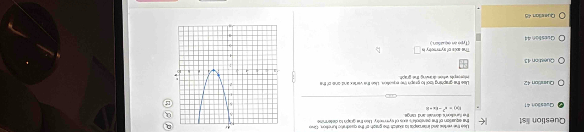 Use the vertex and intercepts to sketch the graph of the quadratic function. Give Ay 
Question list the equation of the parabola's axis of symmetry. Use the graph to determine
f(x)=x^2-6x+8
Question 41 
Question 42 Use the graphing tool to graph the equation. Use the vertex and one of the 
intercepts when drawing the graph. 
Question 43 
The axis of symmetry is 
Question 44 (Type an equation.) 
Question 45