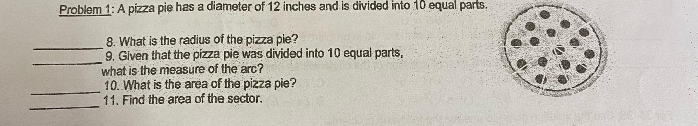 Problem 1: A pizza pie has a diameter of 12 inches and is divided into 10 equal parts. 
_ 
8. What is the radius of the pizza pie? 
_ 
9. Given that the pizza pie was divided into 10 equal parts, 
what is the measure of the arc? 
_ 
10. What is the area of the pizza pie? 
_ 
11. Find the area of the sector.