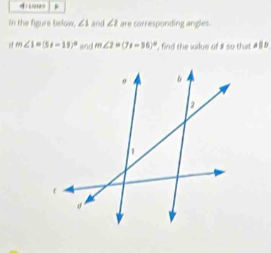 in the figure below. ∠ 1 and ∠ 2 are corresponding angles.
m∠ 1=(5x-15)^circ  and m∠ 2=(7x-36)^circ  , find the value of 1 so that a||b