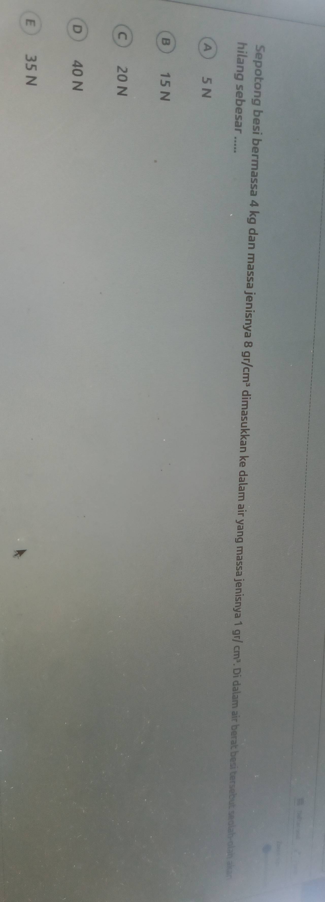 Sepotong besi bermassa 4 kg dan massa jenisnya 8gr/cm^3 dimasukkan ke dalam air yang massa jenisnya 1 gr/ cm^3. Di dalam air berat besi tersebut seolah-olah akan
hilang sebesar .....
A 5 N
B  15 N
c 20 N
D  40 N
E 35 N