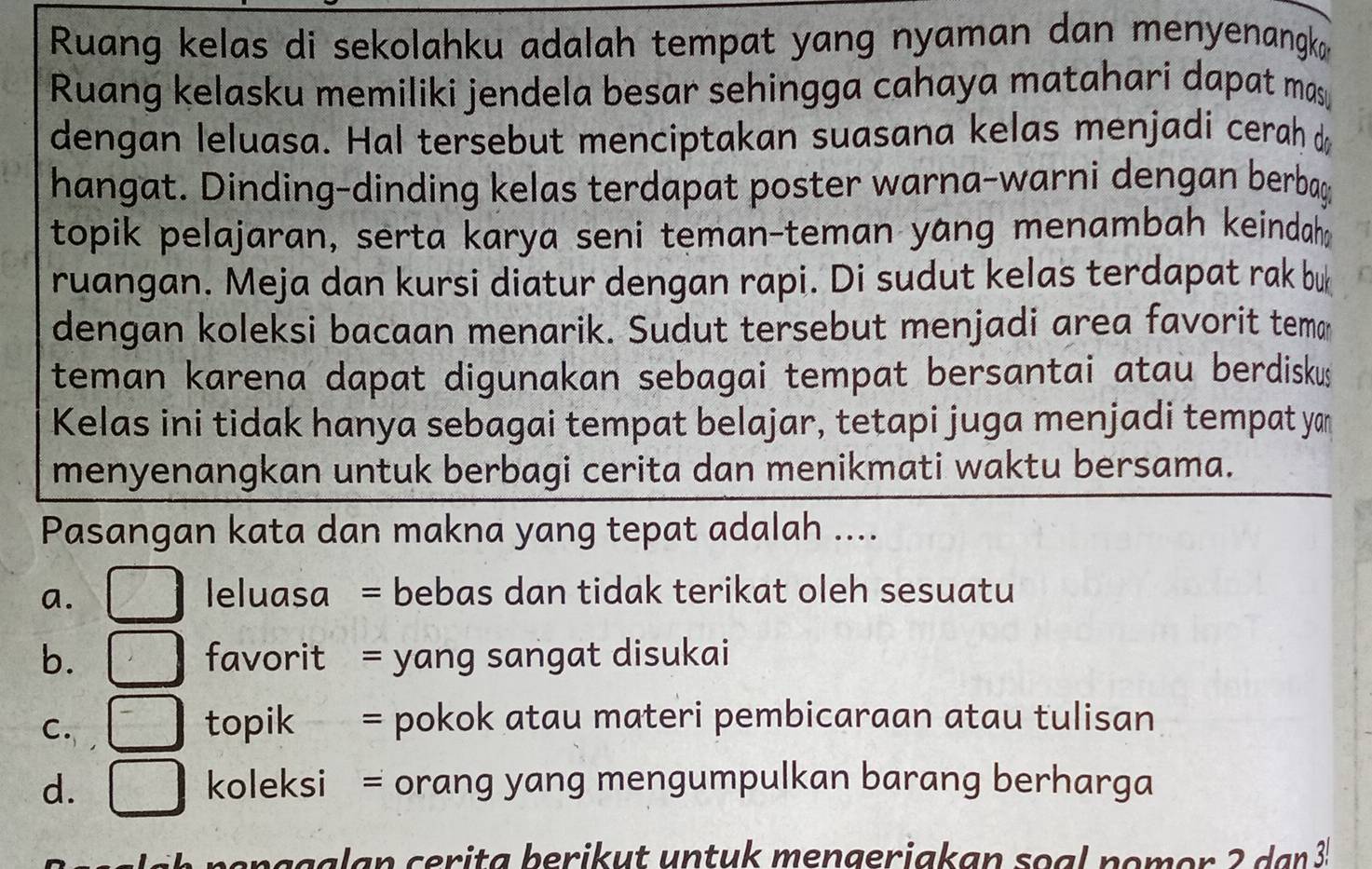 Ruang kelas di sekolahku adalah tempat yang nyaman dan menyenangk 
Ruang kelasku memiliki jendela besar sehingga cahaya matahari dapat mas 
dengan leluasa. Hal tersebut menciptakan suasana kelas menjadi cerah d
hangat. Dinding-dinding kelas terdapat poster warna-warni dengan berbag
topik pelajaran, serta karya seni teman-teman yang menambah keindaha
ruangan. Meja dan kursi diatur dengan rapi. Di sudut kelas terdapat rak bu
dengan koleksi bacaan menarik. Sudut tersebut menjadi area favorit tema
teman karena dapat digunakan sebagai tempat bersantai atau berdiskus
Kelas ini tidak hanya sebagai tempat belajar, tetapi juga menjadi tempat yan
menyenangkan untuk berbagi cerita dan menikmati waktu bersama.
Pasangan kata dan makna yang tepat adalah ....
a.
leluasa = bebas dan tidak terikat oleh sesuatu
b. favorit = yang sangat disukai
C.
topik = pokok atau materi pembicaraan atau tulisan
d. koleksi = orang yang mengumpulkan barang berharga
p e n g galan cerita berikut untuk mengeriakan soal nomor 2 dan 3