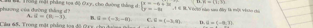 vector n=(1;3). 
Mu 84. Trong mặt phăng tọa độ Oxy, cho đường thẳng d: beginarrayl x=-6+3t y=-8tendarray.  ,t∈ R 1. Vécto nào sau đây là một véctơ chi
phương của đường thẳng d?
A. vector u=(8;-3). B. vector u=(-3;-8). C. vector u=(-3;8). D. vector u=(-8;3). 
Câu 65. Trong mặt phẳng tọa đô Qxy, cho dường thể