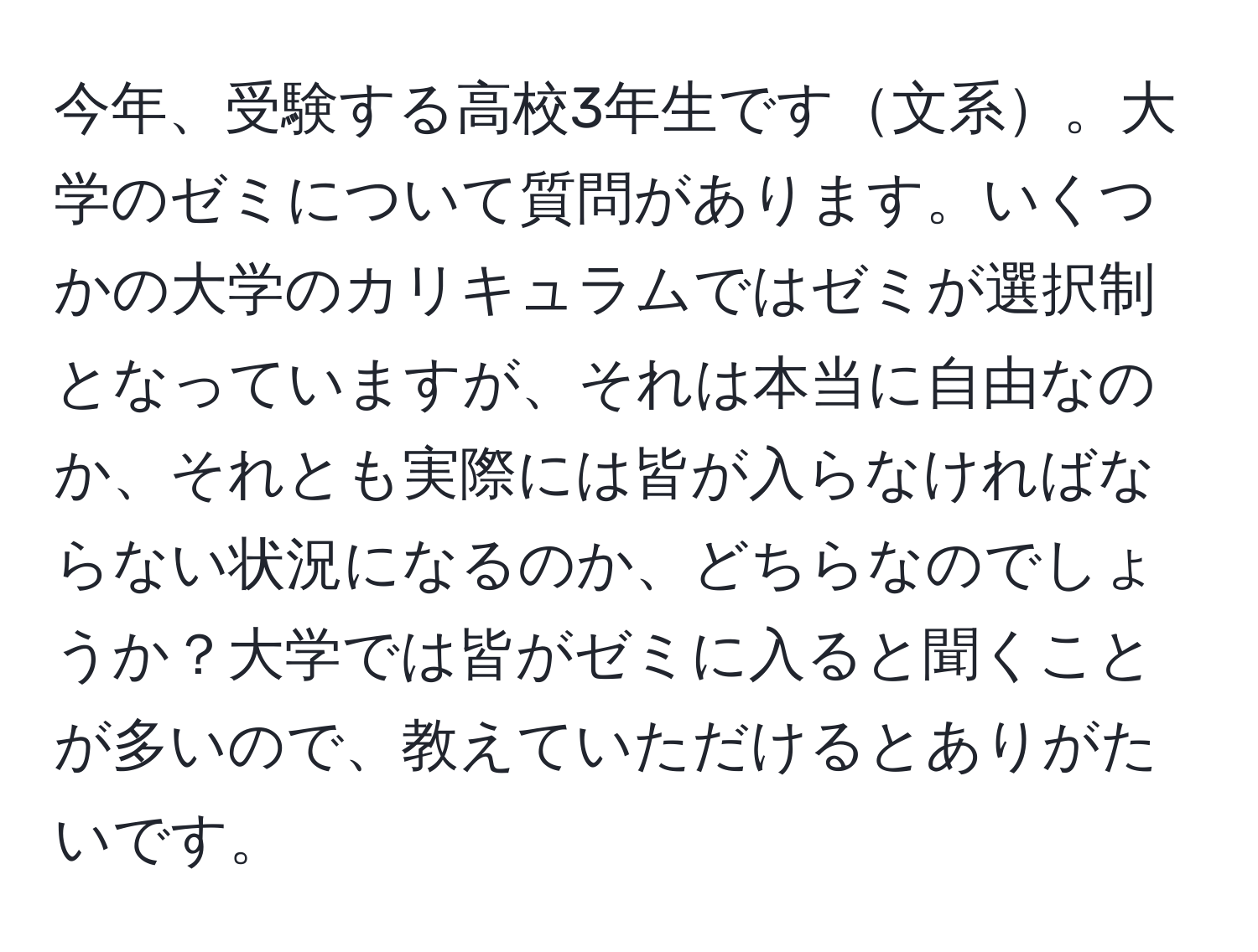 今年、受験する高校3年生です文系。大学のゼミについて質問があります。いくつかの大学のカリキュラムではゼミが選択制となっていますが、それは本当に自由なのか、それとも実際には皆が入らなければならない状況になるのか、どちらなのでしょうか？大学では皆がゼミに入ると聞くことが多いので、教えていただけるとありがたいです。