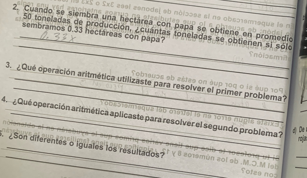 a1 
l9 &xS ο £x& 299l 29π0dɕị 9b πὸiɔɔ92 6l π9 ob6ɔ19т19qu2 l9 n 
2. Cuando se siembra una hectárea con papa se obtiene en promedio 
1º ətæsibutæs ɘup ol s phœ9uɔs 9b 
_ 
_
50 toneladas de producción, ¿cuántas toneladas se obtienen si sólo 
sembramos 0.33 hectáreas con papa? 
Tob1θμɔ6 9b 2št2θ οπ ὸμр 10q 0 i2 éu 
3. ¿Qué operación aritmética utilizaste para resolver el primer problema? 
Lobsɔ1emisqua l9b 0191tel le nº 10119 núpls 
4. ¿ Qué operación aritmética aplicaste para resolver el segundo problema? 
d) D 
rojas 
_ 
_ 
Son diferentes o iguales los resultados? 019m n 20l 9b .M.O.M l9b_ 
otes noo
