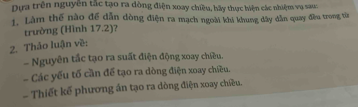 Dựa trên nguyên tắc tạo ra dòng điện xoay chiều, hãy thực hiện các nhiệm vụ sau: 
1. Làm thế nào để dẫn dòng điện ra mạch ngoài khi khung dây dẫn quay đều trong từ 
trường (Hình 17.2)? 
2. Thảo luận về: 
- Nguyên tắc tạo ra suất điện động xoay chiều. 
- Các yếu tố cần để tạo ra dòng điện xoay chiều. 
Thiết kế phương án tạo ra dòng điện xoay chiều.