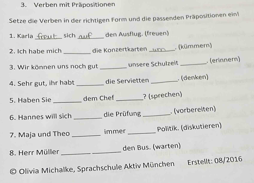 Verben mit Präpositionen 
Setze die Verben in der richtigen Form und die passenden Präpositionen ein! 
_ 
1. Karla sich _den Ausflug. (freuen) 
2. Ich habe mich _die Konzertkarten _. (kümmern) 
3. Wir können uns noch gut _unsere Schulzeit _. (erinnern) 
4. Sehr gut, ihr habt _die Servietten _. (denken) 
5. Haben Sie _dem Chef _? (sprechen) 
6. Hannes will sich _die Prüfung _. (vorbereiten) 
7. Maja und Theo _immer _Politik. (diskutieren) 
8. Herr Müller __den Bus. (warten) 
© Olivia Michalke, Sprachschule Aktiv München Erstellt: 08/2016