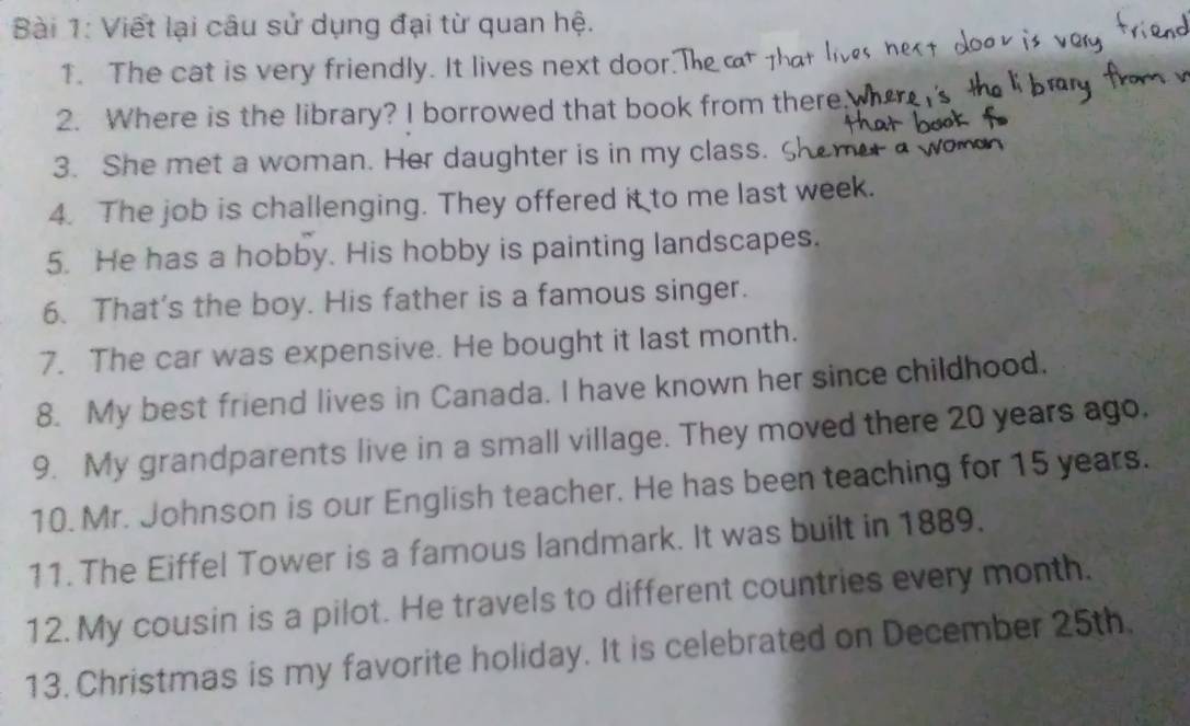 Viết lại câu sử dụng đại từ quan hệ. 
1. The cat is very friendly. It lives next door. T 
2. Where is the library? I borrowed that book from there 
3. She met a woman. Her daughter is in my class. S 
4. The job is challenging. They offered it to me last week. 
5. He has a hobby. His hobby is painting landscapes. 
6. That's the boy. His father is a famous singer. 
7. The car was expensive. He bought it last month. 
8. My best friend lives in Canada. I have known her since childhood. 
9. My grandparents live in a small village. They moved there 20 years ago. 
10. Mr. Johnson is our English teacher. He has been teaching for 15 years. 
11. The Eiffel Tower is a famous landmark. It was built in 1889. 
12. My cousin is a pilot. He travels to different countries every month. 
13. Christmas is my favorite holiday. It is celebrated on December 25th.