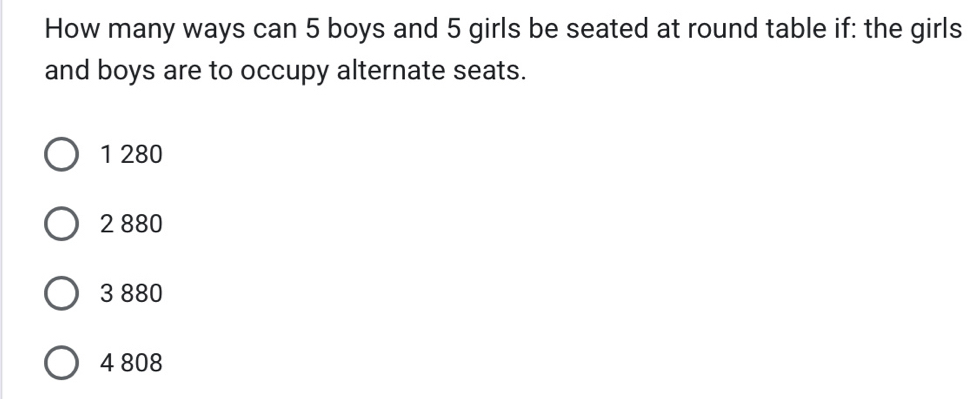 How many ways can 5 boys and 5 girls be seated at round table if: the girls
and boys are to occupy alternate seats.
1 280
2 880
3 880
4 808