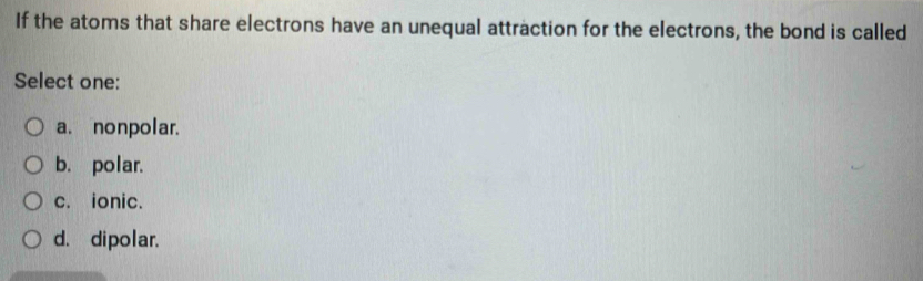 If the atoms that share electrons have an unequal attraction for the electrons, the bond is called
Select one:
a. nonpolar.
b. polar.
c. ionic.
d. dipolar.