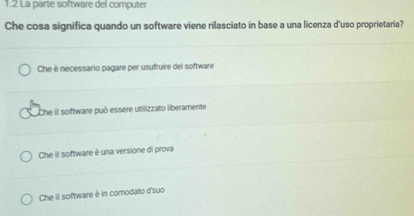 1.2 La parte software del computer
Che cosa significa quando un software viene rilasciato in base a una licenza d'uso proprietaria?
Che è necessario pagare per usufruire del software
Che il software può essere utilizzato liberamente
Che il software è una versione di prova
Che il software è in comodato d'suo