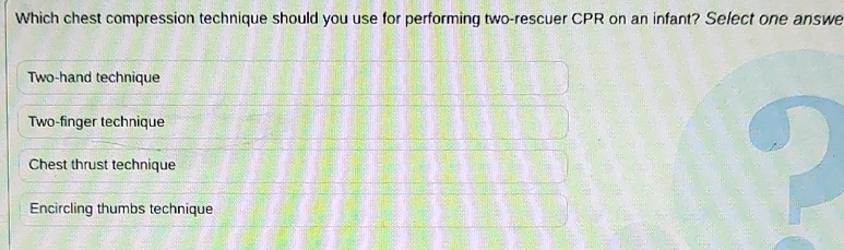 Which chest compression technique should you use for performing two-rescuer CPR on an infant? Select one answe
Two-hand technique
Two-finger technique
Chest thrust technique
Encircling thumbs technique