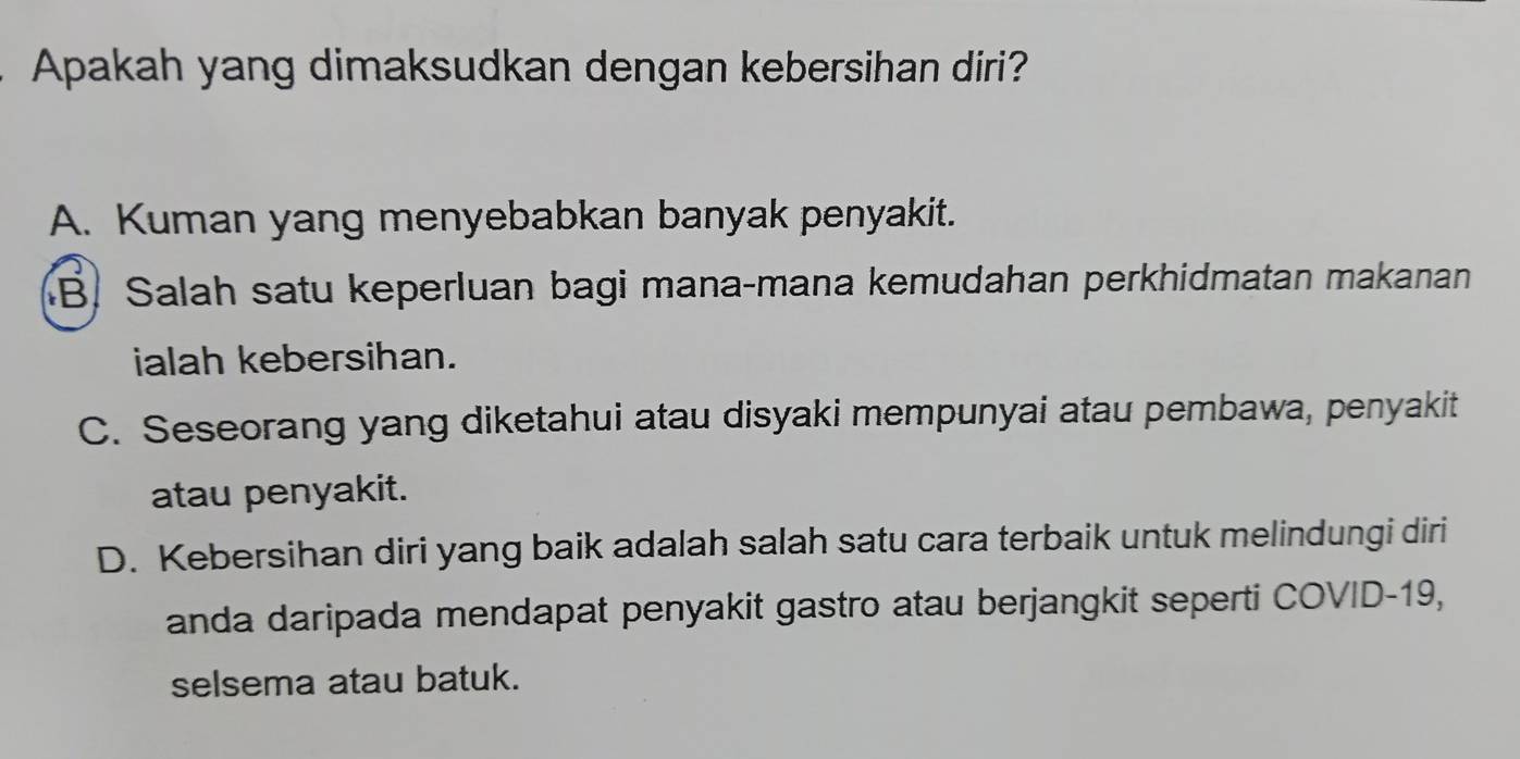 Apakah yang dimaksudkan dengan kebersihan diri?
A. Kuman yang menyebabkan banyak penyakit.
B. Salah satu keperluan bagi mana-mana kemudahan perkhidmatan makanan
ialah kebersihan.
C. Seseorang yang diketahui atau disyaki mempunyai atau pembawa, penyakit
atau penyakit.
D. Kebersihan diri yang baik adalah salah satu cara terbaik untuk melindungi diri
anda daripada mendapat penyakit gastro atau berjangkit seperti COVID-19,
selsema atau batuk.