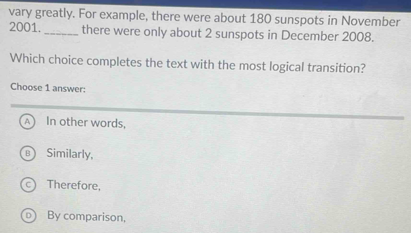 vary greatly. For example, there were about 180 sunspots in November
2001. _there were only about 2 sunspots in December 2008.
Which choice completes the text with the most logical transition?
Choose 1 answer:
A In other words,
B Similarly,
c Therefore,
D By comparison,