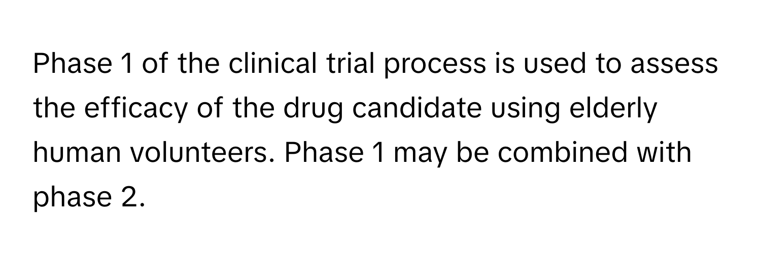 Phase 1 of the clinical trial process is used to assess the efficacy of the drug candidate using elderly human volunteers. Phase 1 may be combined with phase 2.