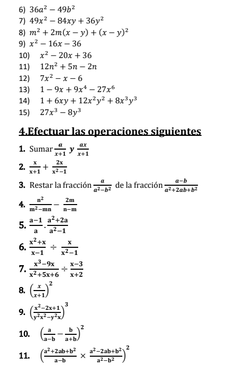 36a^2-49b^2
7) 49x^2-84xy+36y^2
8) m^2+2m(x-y)+(x-y)^2
9) x^2-16x-36
10) x^2-20x+36
11) 12n^2+5n-2n
12) 7x^2-x-6
13) 1-9x+9x^4-27x^6
14) 1+6xy+12x^2y^2+8x^3y^3
15) 27x^3-8y^3
4.Efectuar las operaciones siguientes
1. Sumar  a/x+1  y  ax/x+1 
2.  x/x+1 + 2x/x^2-1 
3. Restar la fracción  a/a^2-b^2  de la fracción  (a-b)/a^2+2ab+b^2 
4.  n^2/m^2-mn - 2m/n-m 
5.  (a-1)/a . (a^2+2a)/a^2-1 
6.  (x^2+x)/x-1 /  x/x^2-1 
7.  (x^3-9x)/x^2+5x+6 /  (x-3)/x+2 
8. ( x/x+1 )^2
9. ( (x^2-2x+1)/y^2x^2-y^2x )^3
10. ( a/a-b - b/a+b )^2
11. ( (a^2+2ab+b^2)/a-b *  (a^2-2ab+b^2)/a^2-b^2 )^2