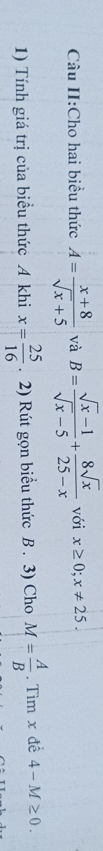 Câu II:Cho hai biểu thức A= (x+8)/sqrt(x)+5  và B= (sqrt(x)-1)/sqrt(x)-5 + 8sqrt(x)/25-x  với x≥ 0; x!= 25. 
1) Tính giá trị của biểu thức A khi x= 25/16 . 2) Rút gọn biểu thức B. 3) Cho M= A/B . Tìm x đề 4-M≥ 0.