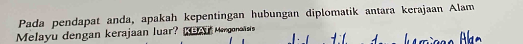 Pada pendapat anda, apakah kepentingan hubungan diplomatik antara kerajaan Alam 
Melayu dengan kerajaan luar? KBAT Mengonolisis