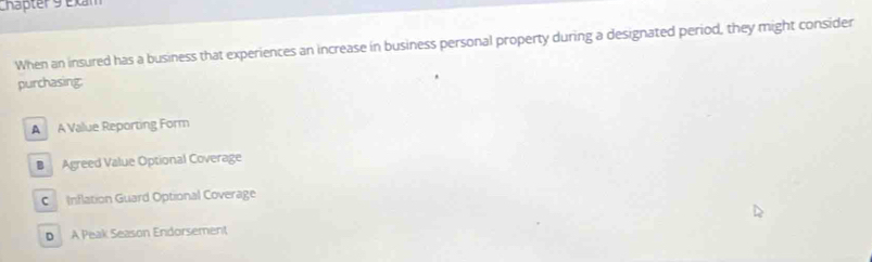 Chapter 9 Exam
When an insured has a business that experiences an increase in business personal property during a designated period, they might consider
purchasing:
A A Value Reporting Form
B Agreed Value Optional Coverage
C Inflation Guard Optional Coverage
D A Peak Season Endorsement