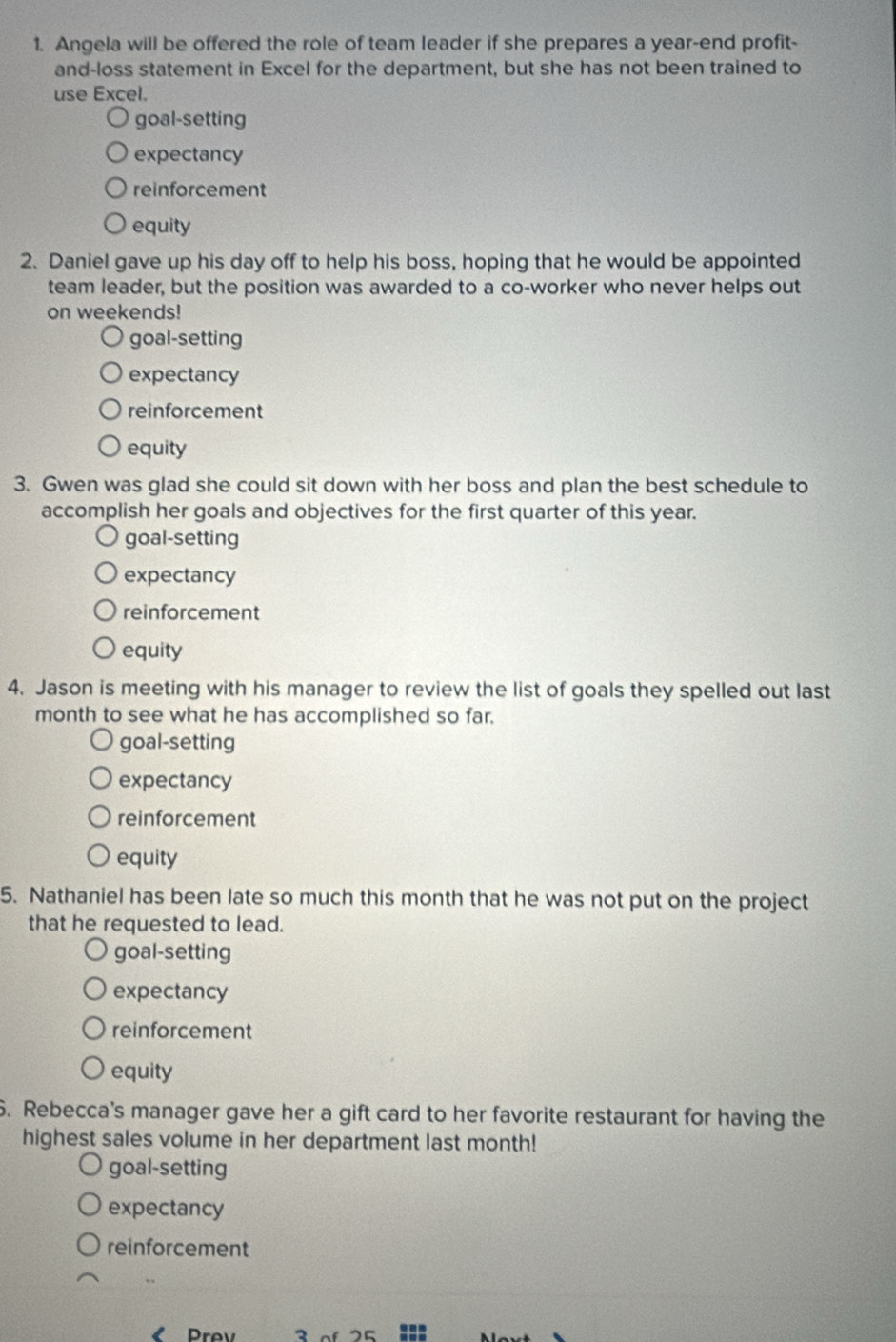 Angela will be offered the role of team leader if she prepares a year-end profit-
and-loss statement in Excel for the department, but she has not been trained to
use Excel.
goal-setting
expectancy
reinforcement
equity
2. Daniel gave up his day off to help his boss, hoping that he would be appointed
team leader, but the position was awarded to a co-worker who never helps out
on weekends!
goal-setting
expectancy
reinforcement
equity
3. Gwen was glad she could sit down with her boss and plan the best schedule to
accomplish her goals and objectives for the first quarter of this year.
goal-setting
expectancy
reinforcement
equity
4. Jason is meeting with his manager to review the list of goals they spelled out last
month to see what he has accomplished so far.
goal-setting
expectancy
reinforcement
equity
5. Nathaniel has been late so much this month that he was not put on the project
that he requested to lead.
goal-setting
expectancy
reinforcement
equity
6. Rebecca's manager gave her a gift card to her favorite restaurant for having the
highest sales volume in her department last month!
goal-setting
expectancy
reinforcement
rev 3 of 25 :::