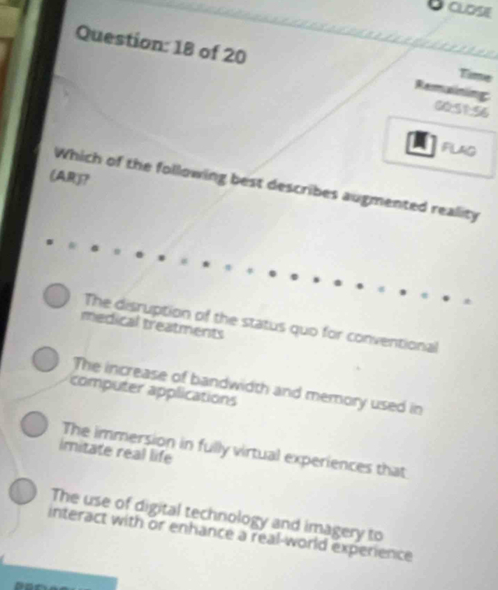 CLOSE
Question: 18 of 20
Time
Remaining
60:51:56
FLAG
(AR)?
Which of the following best describes augmented reality
The disruption of the status quo for conventional
medical treatments
The increase of bandwidth and memory used in
computer applications
The immersion in fully virtual experiences that
imitate real life
The use of digital technology and imagery to
interact with or enhance a real-world experience