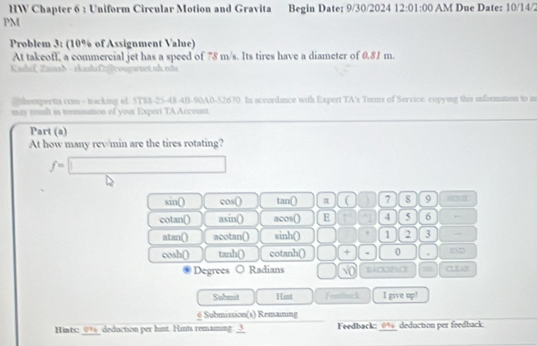 HW Chapter 6 : Uniform Circular Motion and Gravita Begin Date; 9/30/2024 12:01:00 AM Due Date: 10/14/2
PM
Problem 3: (10% of Assignment Value)
At takeoff, a commercial jet has a speed of 78 m/s. Its tires have a diameter of 0.81 m.
Kashif Zamab - ekashif2g?congarnet.uh.edu
theexpertta com - tracking id. 5T88-25-48-4B-90A0-52670. In accordance with Expert TA's Terms of Service: copying this information to an
may tult in timmation of your Expert TA Account
Part (a)
At how many rev/min are the tires rotating?
f=□
sin () cos () tan() π ( ) 7 8 9 HOMEE
cotan() asin () acos () E ~1 4 5 6
atan() acotan() sin ( □° 1 2 3
cos h() tan h0 cotanh() □ + 0 .
Degrees Radians □ √( BACKSPACE CT EAR
Submit Hint Fentback I give up!
6 Submission(s) Remaining
Hints: _ 0% _ deduction per hint. Hints remaming: _3_ Feedback: 0% deduction per feedback