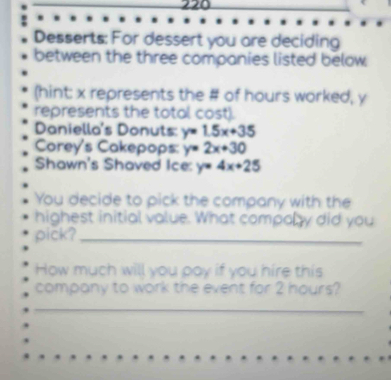 220
Desserts: For dessert you are deciding
between the three companies listed below
(hint: x represents the # of hours worked, y
represents the total cost).
Daniella's Donuts: y=1.5x+35
Corey's Cakepops: y=2x+30
Shawn's Shaved Ice: y=4x+25
You decide to pick the company with the
highest initial value. What compoly did you
pick?_
How much will you poy if you hire this
company to work the event for 2 hours?
_