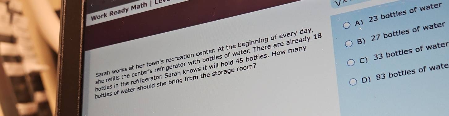 Work Ready Math | Le
A) 23 bottles of water
C) 33 bottles of water
Sarah works at her town's recreation center. At the beginning of every day
she refills the center's refrigerator with bottles of water. There are already 18
bottles of water should she bring from the storage room? B) 27 bottles of water
bottles in the refrigerator. Sarah knows it will hold 45 bottles. How many
D) 83 bottles of wate