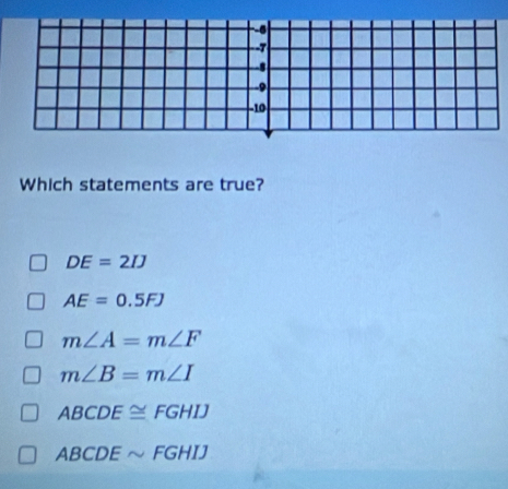 -6
- -7
9
-10
Which statements are true?
DE=2IJ
AE=0.5FJ
m∠ A=m∠ F
m∠ B=m∠ I
ABCDE≌ FGHIJ
ABCDEsim FGHIJ