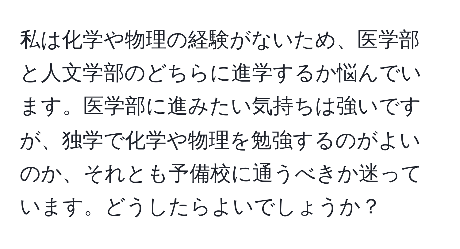 私は化学や物理の経験がないため、医学部と人文学部のどちらに進学するか悩んでいます。医学部に進みたい気持ちは強いですが、独学で化学や物理を勉強するのがよいのか、それとも予備校に通うべきか迷っています。どうしたらよいでしょうか？