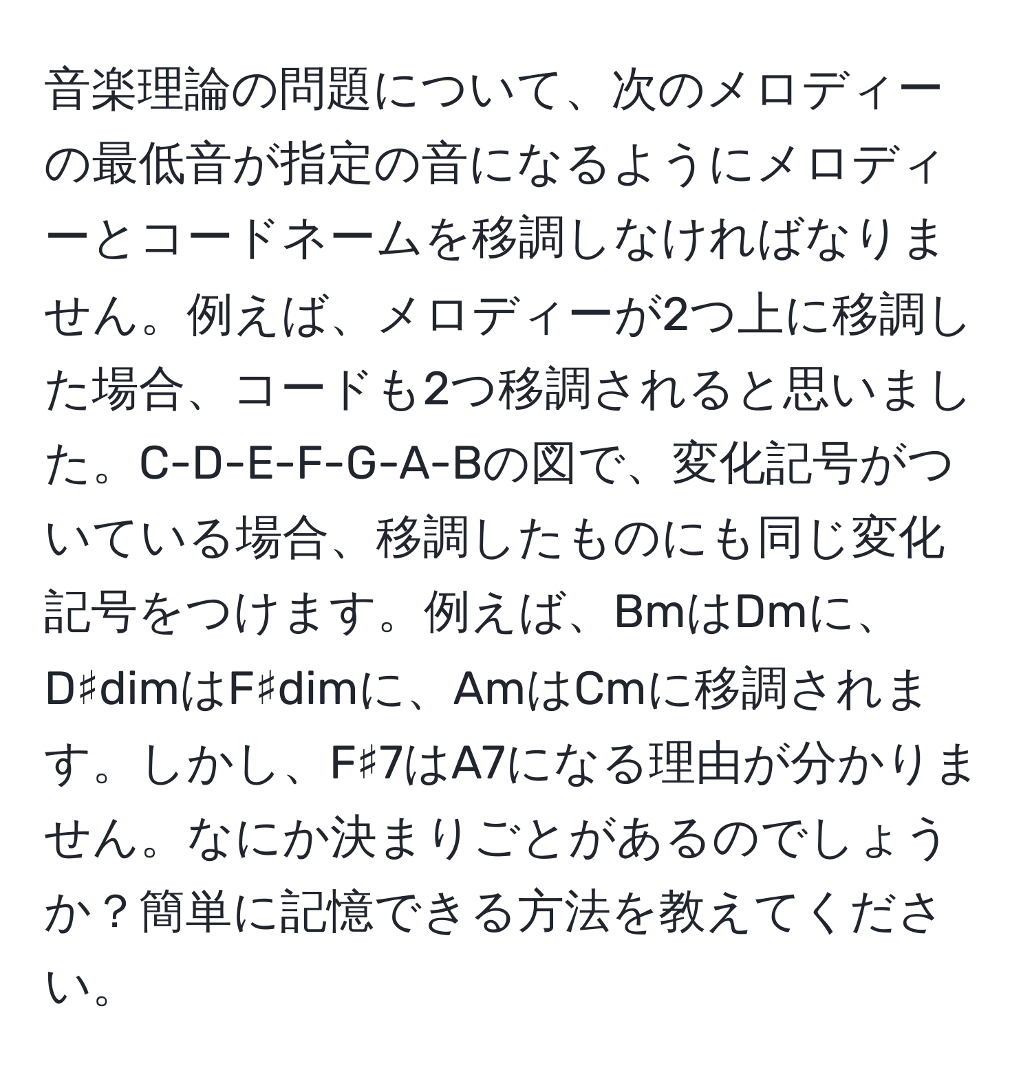 音楽理論の問題について、次のメロディーの最低音が指定の音になるようにメロディーとコードネームを移調しなければなりません。例えば、メロディーが2つ上に移調した場合、コードも2つ移調されると思いました。C-D-E-F-G-A-Bの図で、変化記号がついている場合、移調したものにも同じ変化記号をつけます。例えば、BmはDmに、D♯dimはF♯dimに、AmはCmに移調されます。しかし、F♯7はA7になる理由が分かりません。なにか決まりごとがあるのでしょうか？簡単に記憶できる方法を教えてください。