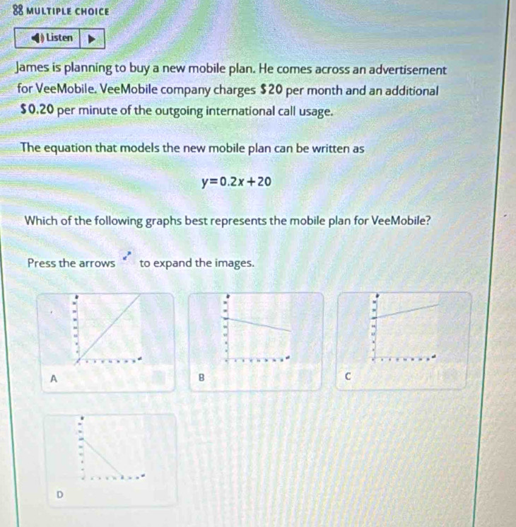 Listen
James is planning to buy a new mobile plan. He comes across an advertisement
for VeeMobile. VeeMobile company charges $20 per month and an additional
$0,20 per minute of the outgoing international call usage.
The equation that models the new mobile plan can be written as
y=0.2x+20
Which of the following graphs best represents the mobile plan for VeeMobile?
Press the arrows to expand the images.
o
A
B
C
D