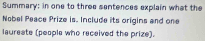 Summary: in one to three sentences explain what the 
Nobel Peace Prize is. Include its origins and one 
laureate (people who received the prize).