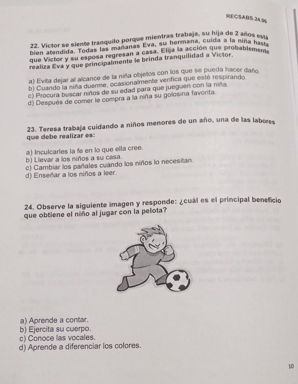 RECSABS.24.06
22. Víctor se siente tranquilo porque mientras trabaja, su hija de 2 años está
bien atendida. Todas las mañanas Eva, su hermana, cuida a la niña hasta
que Víctor y su esposa regresan a casa. Elija la acción que probablemente
realiza Eva y que principalmente le brinda tranquilidad a Víctor.
a) Evita dejar al alcance de la niña objetos con los que se pueda hacer daño.
b) Cuando la niña duerme, ocasionalmente verifica que esté respirando.
c) Procura buscar niños de su edad para que jueguen con la niña.
d) Después de comer le compra a la niña su golosina favorita.
23. Teresa trabaja cuidando a niños menores de un año, una de las labores
que debe realizar es:
a) Inculcarles la fe en lo que ella cree.
b) Llevar a los niños a su casa.
c) Cambiar los pañales cuando los niños lo necesitan.
d) Enseñar a los niños a leer.
24. Observe la siguiente imagen y responde: ¿cuál es el principal beneficio
que obtiene el niño al jugar con la pelota?
a) Aprende a contar.
b) Ejercita su cuerpo.
c) Conoce las vocales.
d) Aprende a diferenciar los colores.
10