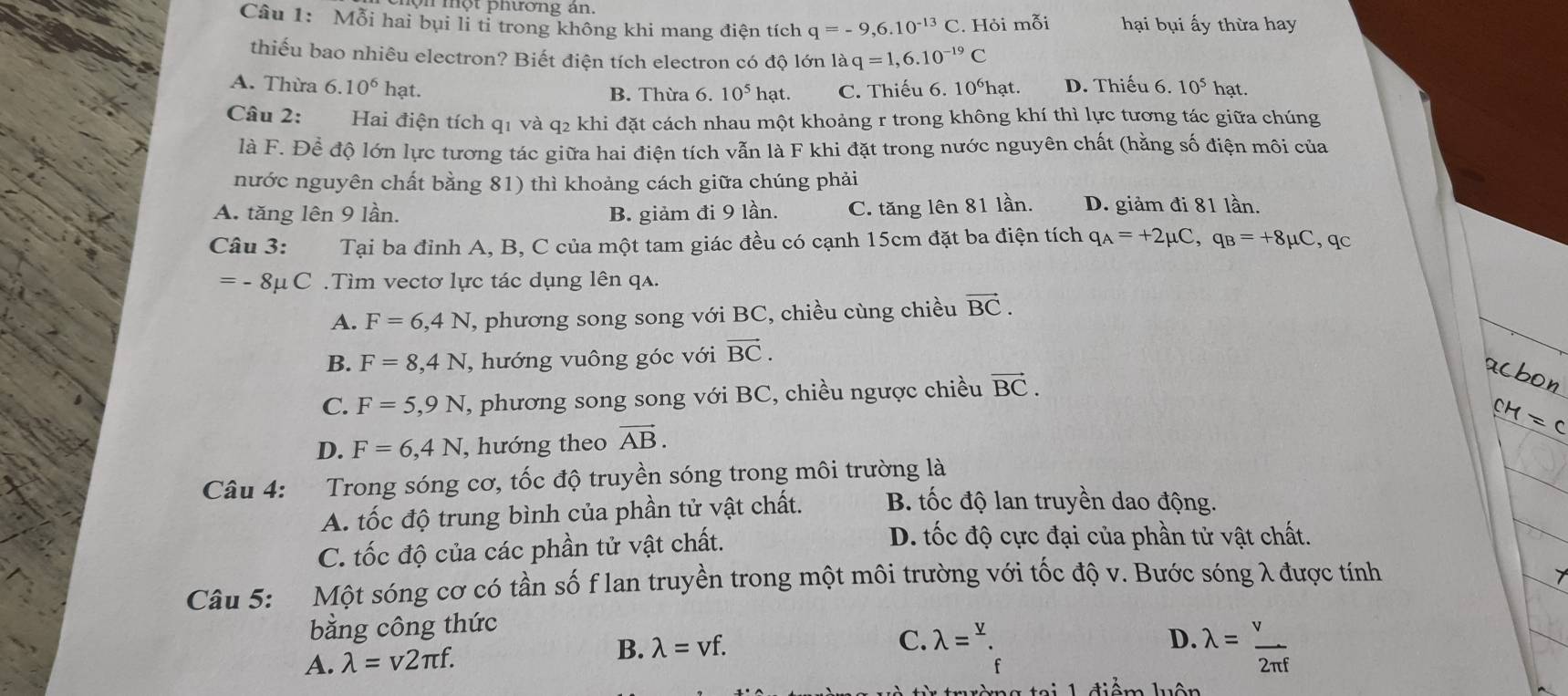 một phương an.
Câu 1: Mỗi hai bụi li ti trong không khi mang điện tích q=-9,6.10^(-13)C. Hỏi mỗi hại bụi ấy thừa hay
thiếu bao nhiêu electron? Biết điện tích electron có độ lớn là q=1,6.10^(-19)C
A. Thừa 6.10^6 hạt. C. Thiếu 6. 10°hạt. D. Thiếu 6. 10^5hat.
B. Thừa 6. 10^5 hạt.
Câu 2:   Hai điện tích q1 và q2 khi đặt cách nhau một khoảng r trong không khí thì lực tương tác giữa chúng
là F. Để độ lớn lực tương tác giữa hai điện tích vẫn là F khi đặt trong nước nguyên chất (hằng số điện môi của
nước nguyên chất bằng 81) thì khoảng cách giữa chúng phải
A. tăng lên 9 lần. B. giảm đi 9 lần. C. tăng lên 81 lần. D. giảm đi 81 lần.
Câu 3: Tại ba đỉnh A, B, C của một tam giác đều có cạnh 15cm đặt ba điện tích q_A=+2mu C,q_B=+8mu C. qc
=-8 Sμ C . Tìm vectơ lực tác dụng lên qa.
A. F=6,4N T, phương song song với BC, chiều cùng chiều vector BC.
B. F=8,4N , hướng vuông góc với vector BC.
acbon
C. F=5,9N , phương song song với BC, chiều ngược chiều vector BC.
D. F=6,4N , hướng theo vector AB. CH=C
Câu 4: Trong sóng cơ, tốc độ truyền sóng trong môi trường là
A. tốc độ trung bình của phần tử vật chất. B tốc độ lan truyền dao động.
C. tốc độ của các phần tử vật chất.
D. tốc độ cực đại của phần tử vật chất.
Câu 5: Một sóng cơ có tần số f lan truyền trong một môi trường với tốc độ v. Bước sóng λ được tính
7
băng công thức
A. lambda =v2π f.
B. lambda =vf. C. lambda =^y. D. lambda = v/2π f 