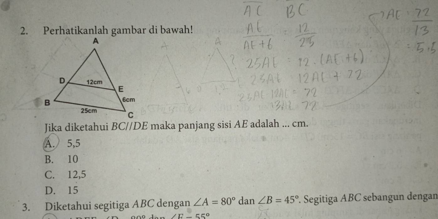 Perhatikanlah gambar di bawah!
Jika diketahui i BC//DE maka panjang sisi AE adalah ... cm.
A. 5, 5
B. 10
C. 12, 5
D. 15
3. Diketahui segitiga ABC dengan ∠ A=80° dan ∠ B=45°. Segitiga ABC sebangun dengan
∠ E-55°