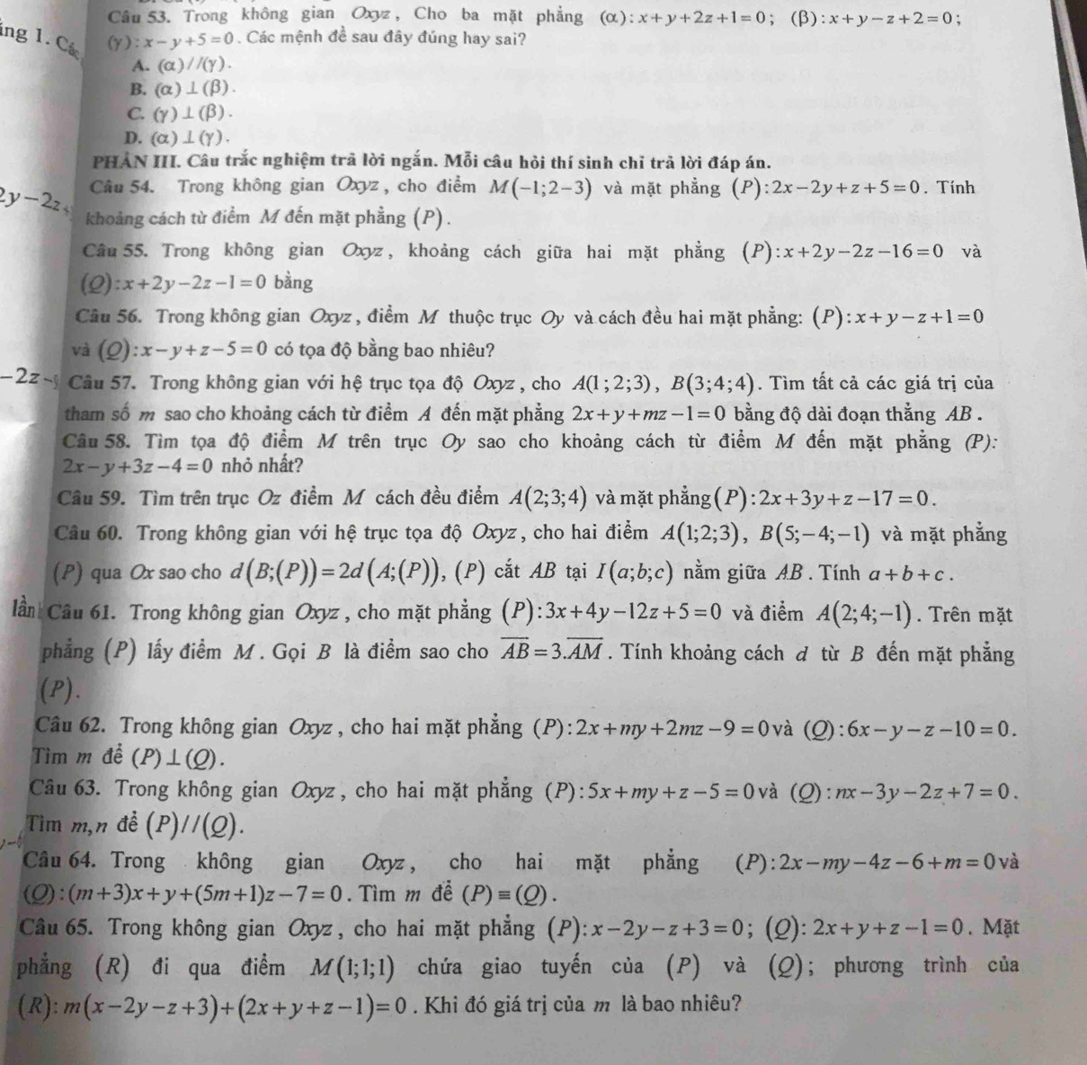 Trong không gian Oxyz , Cho ba mặt phẳng (α): x+y+2z+1=0; (β): x+y-z+2=0
(Y):x-y+5=0. Các mệnh đề sau đây đúng hay sai?
ing 1. Cá A. (alpha )//(gamma ).
B. (alpha )⊥ (beta ).
C. (gamma )⊥ (beta ).
D. (alpha )⊥ (gamma ).
PHẢN III. Câu trắc nghiệm trã lời ngắn. Mỗi câu hỏi thí sinh chỉ trả lời đáp án.
Câu 54. Trong không gian Oxyz , cho điểm M(-1;2-3) và mặt phẳng (P): 2x-2y+z+5=0. Tính
< 
<tex>2y-2z khoảng cách từ điểm M đến mặt phẳng (P).
Câu 55. Trong không gian Oxyz , khoảng cách giữa hai mặt phẳng (P): x+2y-2z-16=0 và
(Q):x+2y-2z-1=0 bàng
Câu 56. Trong không gian Oxyz , điểm M thuộc trục Oy và cách đều hai mặt phẳng: (P): x+y-z+1=0
và (Q): x-y+z-5=0 có tọa độ bằng bao nhiêu?
-2z-j Câu 57. Trong không gian với hệ trục tọa độ Oxyz , cho A(1;2;3),B(3;4;4). Tìm tất cả các giá trị của
tham số m sao cho khoảng cách từ điểm A đến mặt phẳng 2x+y+mz-1=0 bằng độ dài đoạn thắng AB .
Câu 58. Tìm tọa độ điểm M trên trục Oy sao cho khoảng cách từ điểm M đến mặt phẳng (P):
2x-y+3z-4=0 nhỏ nhất?
Câu 59. Tìm trên trục Oz điểm M cách đều điểm A(2;3;4) và mặt phẳng (P) ):2x+3y+z-17=0.
Câu 60. Trong không gian với hệ trục tọa độ Oxyz , cho hai điểm A(1;2;3),B(5;-4;-1) và mặt phẳng
(P) qua Ox sao cho d(B;(P))=2d(A;(P)) , (P) cắt AB tại I(a;b;c) nằm giữa AB . Tính a+b+c.
lần Câu 61. Trong không gian Oxyz , cho mặt phẳng (P):3x+4y-12z+5=0 và điểm A(2;4;-1). Trên mặt
phẳng (P) lấy điểm M. Gọi B là điểm sao cho overline AB=3.overline AM. Tính khoảng cách đ từ B đến mặt phẳng
(P).
Câu 62. Trong không gian Oxyz , cho hai mặt phẳng (P): 2x+my+2mz-9=0 và (Q) : 6x-y-z-10=0.
Tìm m đề (P)⊥ (Q).
Câu 63. Trong không gian Oxyz , cho hai mặt phẳng (P): 5x+my+z-5=0 và (Q): nx-3y-2z+7=0.
Tìm m,n đề (P)//(Q).
Câu 64. Trong không gian Oxyz , cho hai mặt phẳng (P): 2x-my-4z-6+m=0 và
(Q): (m+3)x+y+(5m+1)z-7=0. Tìm m để (P)equiv (Q).
Câu 65. Trong không gian Oxyz , cho hai mặt phẳng (P): x-2y-z+3=0; (2): 2x+y+z-1=0. Mặt
phẳng (R) đi qua điểm M(1;1;1) chứa giao tuyến của (P) và (Q); phương trình của
(R): m(x-2y-z+3)+(2x+y+z-1)=0. Khi đó giá trị của m là bao nhiêu?