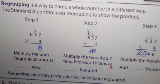 Regrouping is a way to name a whole number in a different way.
The Standard Algorithm uses regrouping to show the product.
Step 1 Step 2 Step 3
beginarrayr 6^(frac 2)37 * 4 hline 8endarray
beginarrayr 1.beginarrayr 172 637 * 4 hline  hline 48endarray
beginarrayr  1/6  2/3 7 * 4 hline 2,548endarray
Multiply the ones. Multiply the tens. Add 2 Multiply the hundn
Regroup 20 ones as tens. Regroup 10 tens as
Add_ hundre
_tens. _hundred.
Remember, not every place value will need to be regrouped.
2. Find s