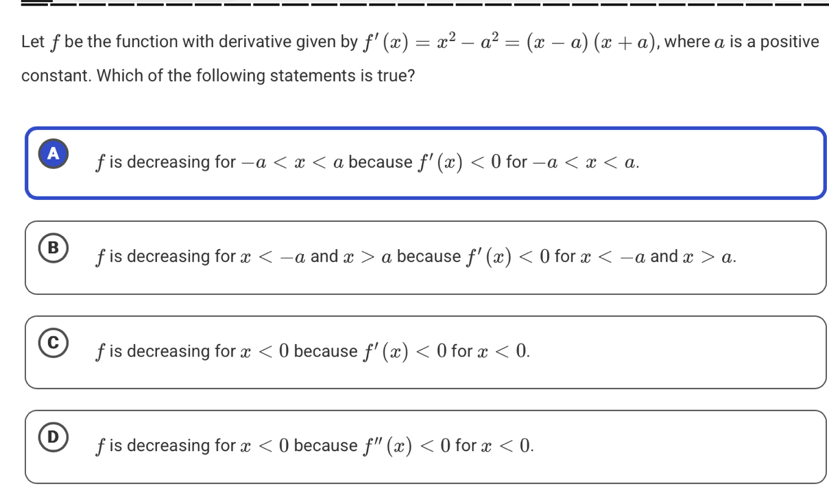 Let f be the function with derivative given by f'(x)=x^2-a^2=(x-a)(x+a) , where a is a positive
constant. Which of the following statements is true?
A f is decreasing for -a because f'(x)<0</tex> for -a .
B f is decreasing for x and x>a because f'(x)<0</tex> for x and x>a.
C f is decreasing for x<0</tex> because f'(x)<0</tex> for x<0</tex>.
D f is decreasing for x<0</tex> because f''(x)<0</tex> for x<0</tex>.