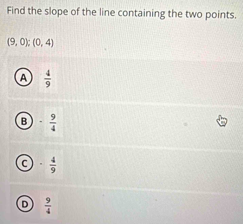 Find the slope of the line containing the two points.
(9,0);(0,4)
A  4/9 
B - 9/4 
to
C - 4/9 
D  9/4 