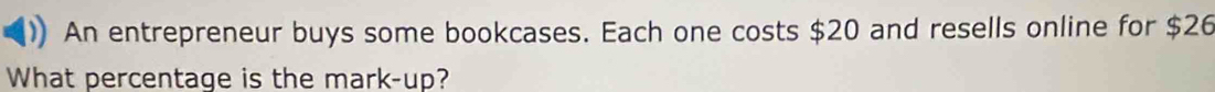 An entrepreneur buys some bookcases. Each one costs $20 and resells online for $26
What percentage is the mark-up?
