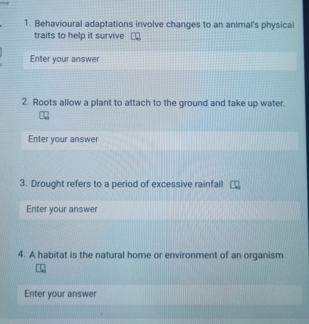 Behavioural adaptations involve changes to an animal's physical 
traits to help it survive 
Enter your answer 
2. Roots allow a plant to attach to the ground and take up water. 
Enter your answer 
3. Drought refers to a period of excessive rainfall 
Enter your answer 
4. A habitat is the natural home or environment of an organism 
Enter your answer