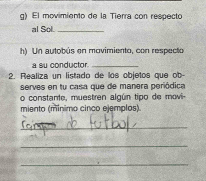 El movimiento de la Tierra con respecto 
al Sol._ 
h) Un autobús en movimiento, con respecto 
a su conductor._ 
2. Realiza un listado de los objetos que ob- 
serves en tu casa que de manera periódica 
o constante, muestren algún tipo de movi- 
miento (mínimo cinco ejemplos). 
_ 
_ 
_