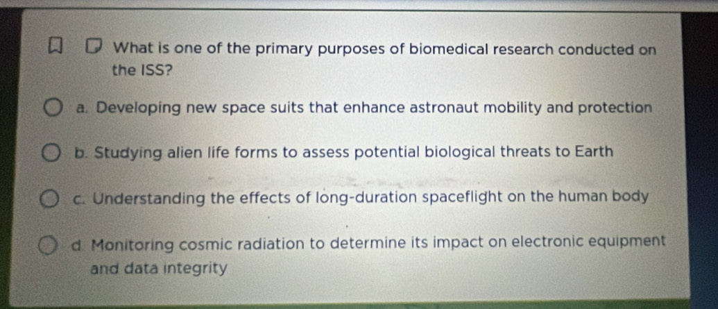 What is one of the primary purposes of biomedical research conducted on
the ISS?
a. Developing new space suits that enhance astronaut mobility and protection
b. Studying alien life forms to assess potential biological threats to Earth
c. Understanding the effects of long-duration spaceflight on the human body
d. Monitoring cosmic radiation to determine its impact on electronic equipment
and data integrity