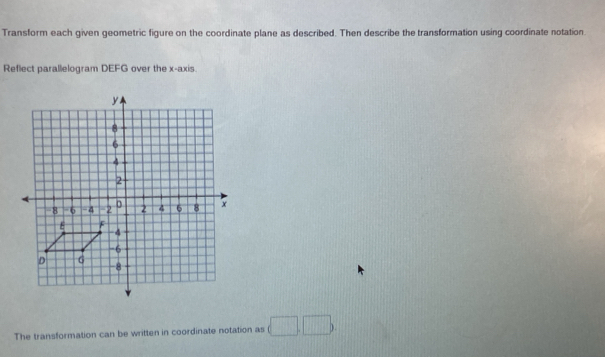 Transform each given geometric figure on the coordinate plane as described. Then describe the transformation using coordinate notation 
Reflect parallelogram DEFG over the x-axis. 
The transformation can be written in coordinate notation as (□ ,□ ).