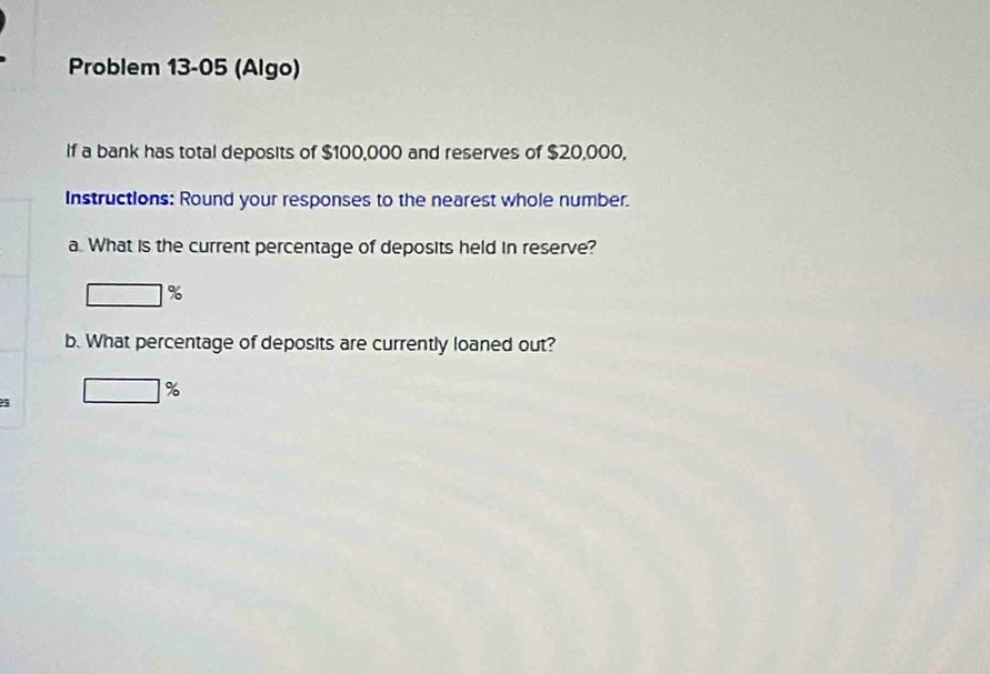 Problem 13-05 (Algo) 
If a bank has total deposits of $100,000 and reserves of $20,000, 
Instructions: Round your responses to the nearest whole number. 
a. What is the current percentage of deposits held in reserve?
%
b. What percentage of deposits are currently loaned out?
□ %
5